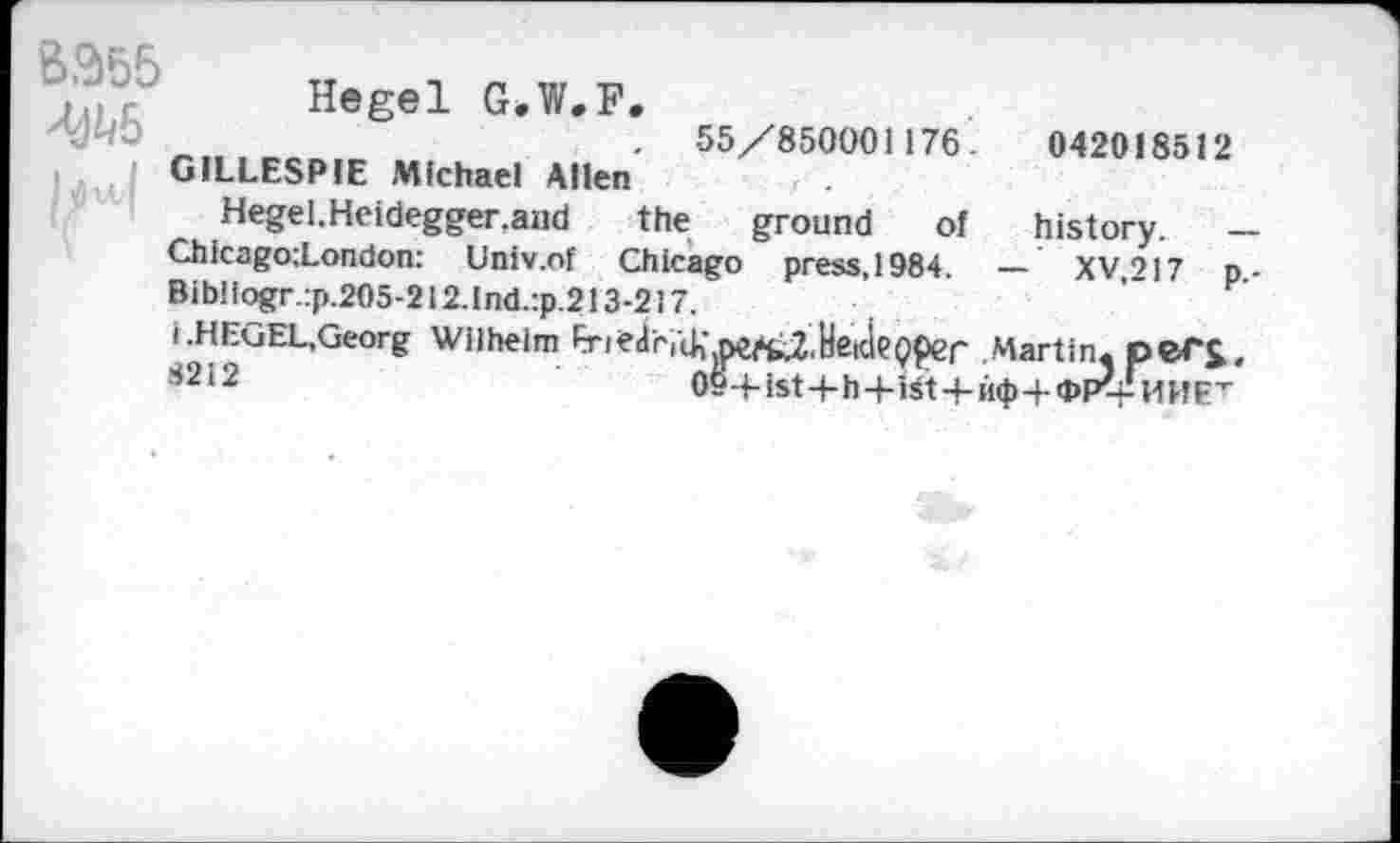 ﻿B355
Hegel G.W.F. . 55/850001176.	042018512
GILLESPIE Michael Allen
Hegel.Heidegger.and the ground of history. — Chicago;London: Univ.of Chicago press, 1984. — XV.217 p.-Bibliogr.:p.205-212.Ind.:p.213-217.
i.HEGEL.Georg Wilhelm EriedrlcK.pe^fcZ.HeideQper Martin. peT£, ij2i2	09-Hst+h/ist+M<H<PP^l1HET